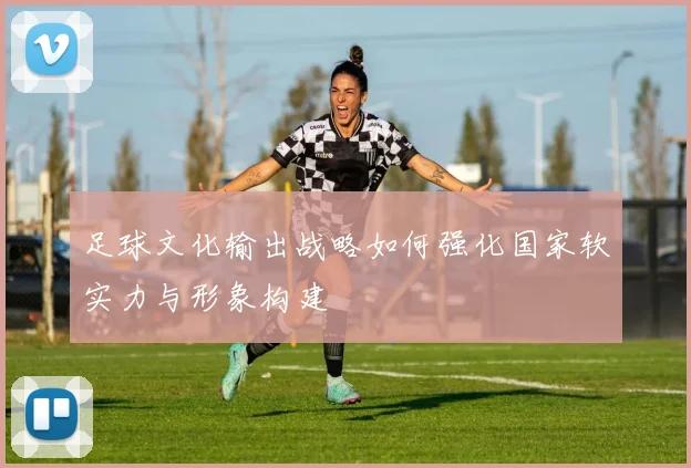 足球文化输出战略如何强化国家软实力与形象构建