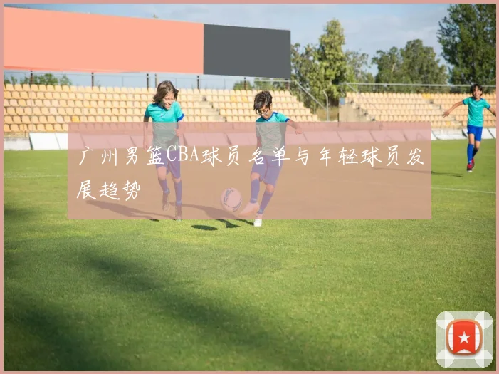 广州男篮CBA球员名单与年轻球员发展趋势