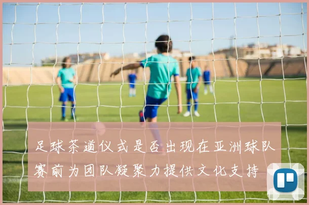 足球茶道仪式是否出现在亚洲球队赛前为团队凝聚力提供文化支持