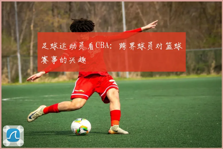 足球运动员看CBA:跨界球员对篮球赛事的兴趣
