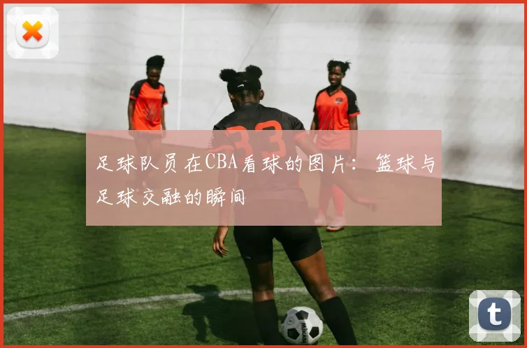 足球队员在CBA看球的图片:篮球与足球交融的瞬间